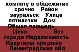 комнату в общежитие  срочно › Район ­ зауральск › Улица ­ пятилетки › Дом ­ 7 › Общая площадь ­ 12 › Цена ­ 200 000 - Все города Недвижимость » Квартиры продажа   . Ленинградская обл.,Сосновый Бор г.